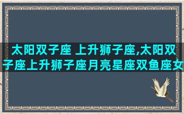 太阳双子座 上升狮子座,太阳双子座上升狮子座月亮星座双鱼座女生性格